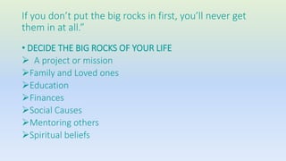 If you don’t put the big rocks in first, you’ll never get 
them in at all.” 
• DECIDE THE BIG ROCKS OF YOUR LIFE 
 A project or mission 
Family and Loved ones 
Education 
Finances 
Social Causes 
Mentoring others 
Spiritual beliefs 
 
