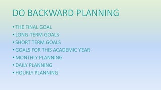 DO BACKWARD PLANNING 
• THE FINAL GOAL 
• LONG-TERM GOALS 
• SHORT TERM GOALS 
• GOALS FOR THIS ACADEMIC YEAR 
• MONTHLY PLANNING 
• DAILY PLANNING 
• HOURLY PLANNING 
 