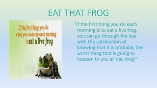 EAT THAT FROG 
"If the first thing you do each 
morning is to eat a live frog, 
you can go through the day 
with the satisfaction of 
knowing that it is probably the 
worst thing that is going to 
happen to you all day long!" 
 