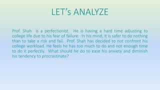 LET’s ANALYZE 
Prof. Shah is a perfectionist. He is having a hard time adjusting to 
college life due to his fear of failure. In his mind, it is safer to do nothing 
than to take a risk and fail. Prof. Shah has decided to not confront his 
college workload. He feels he has too much to do and not enough time 
to do it perfectly. What should he do to ease his anxiety and diminish 
his tendency to procrastinate? 
 