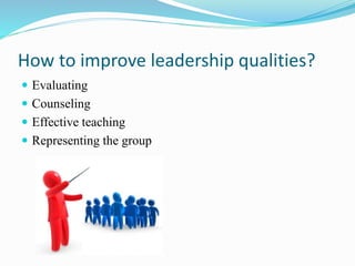 How to improve leadership qualities?
 Evaluating
 Counseling
 Effective teaching
 Representing the group
 