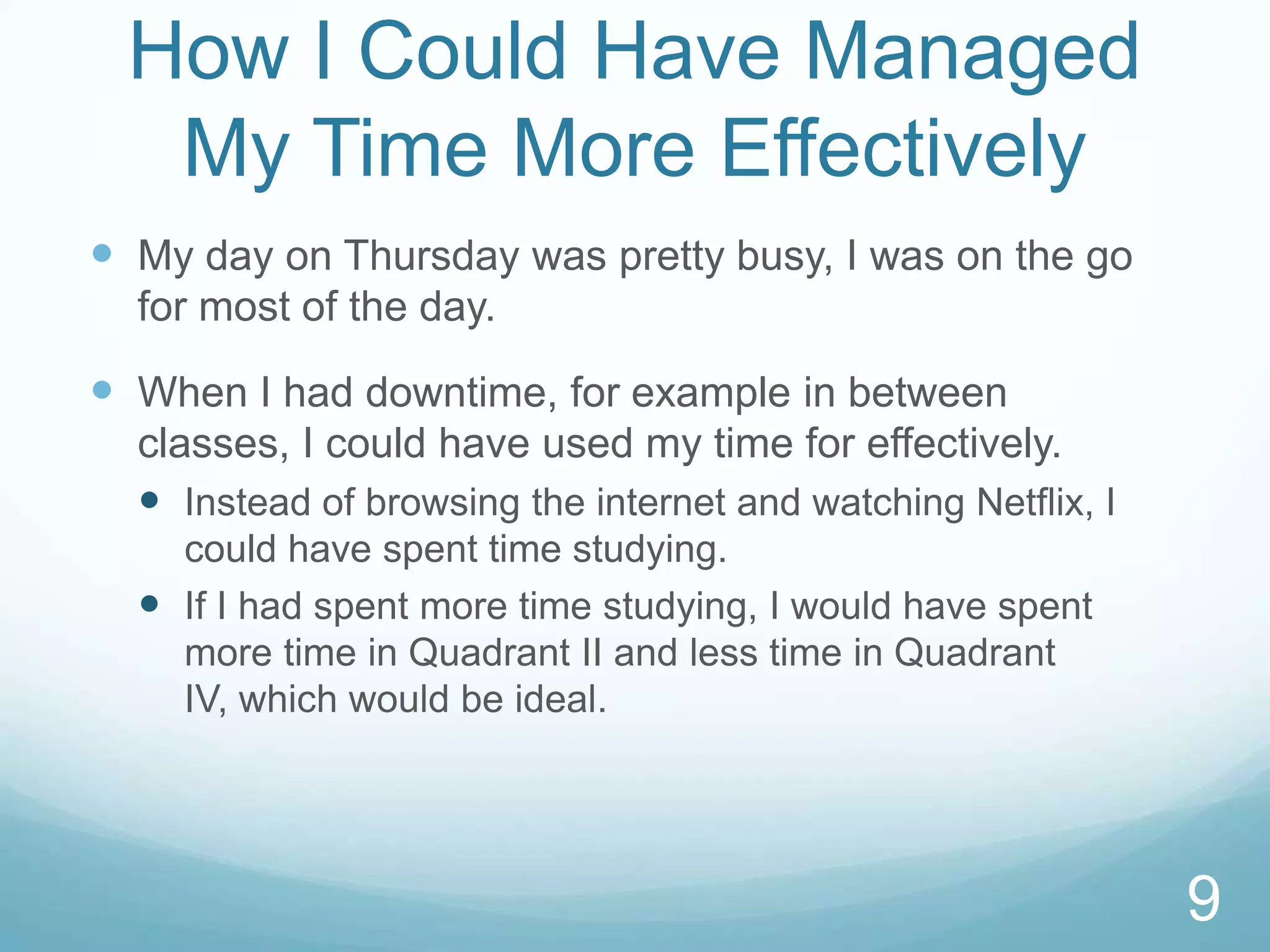 How I Could Have Managed
My Time More Effectively
 My day on Thursday was pretty busy, I was on the go
for most of the day.

 When I had downtime, for example in between
classes, I could have used my time for effectively.
 Instead of browsing the internet and watching Netflix, I
could have spent time studying.
 If I had spent more time studying, I would have spent
more time in Quadrant II and less time in Quadrant
IV, which would be ideal.

9

 