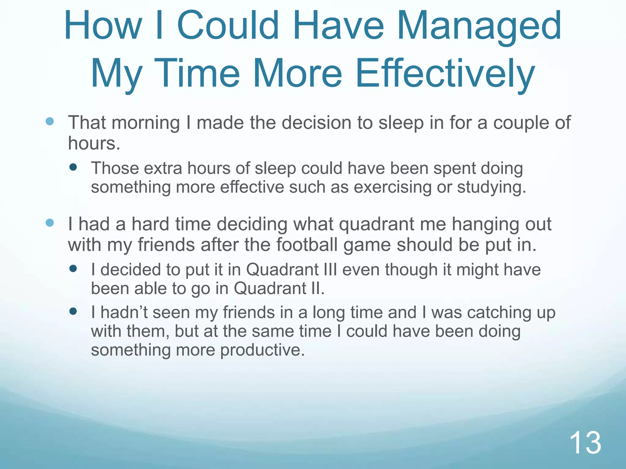 How I Could Have Managed
My Time More Effectively
 That morning I made the decision to sleep in for a couple of
hours.
 Those extra hours of sleep could have been spent doing
something more effective such as exercising or studying.

 I had a hard time deciding what quadrant me hanging out
with my friends after the football game should be put in.
 I decided to put it in Quadrant III even though it might have
been able to go in Quadrant II.
 I hadn’t seen my friends in a long time and I was catching up
with them, but at the same time I could have been doing
something more productive.

13

 
