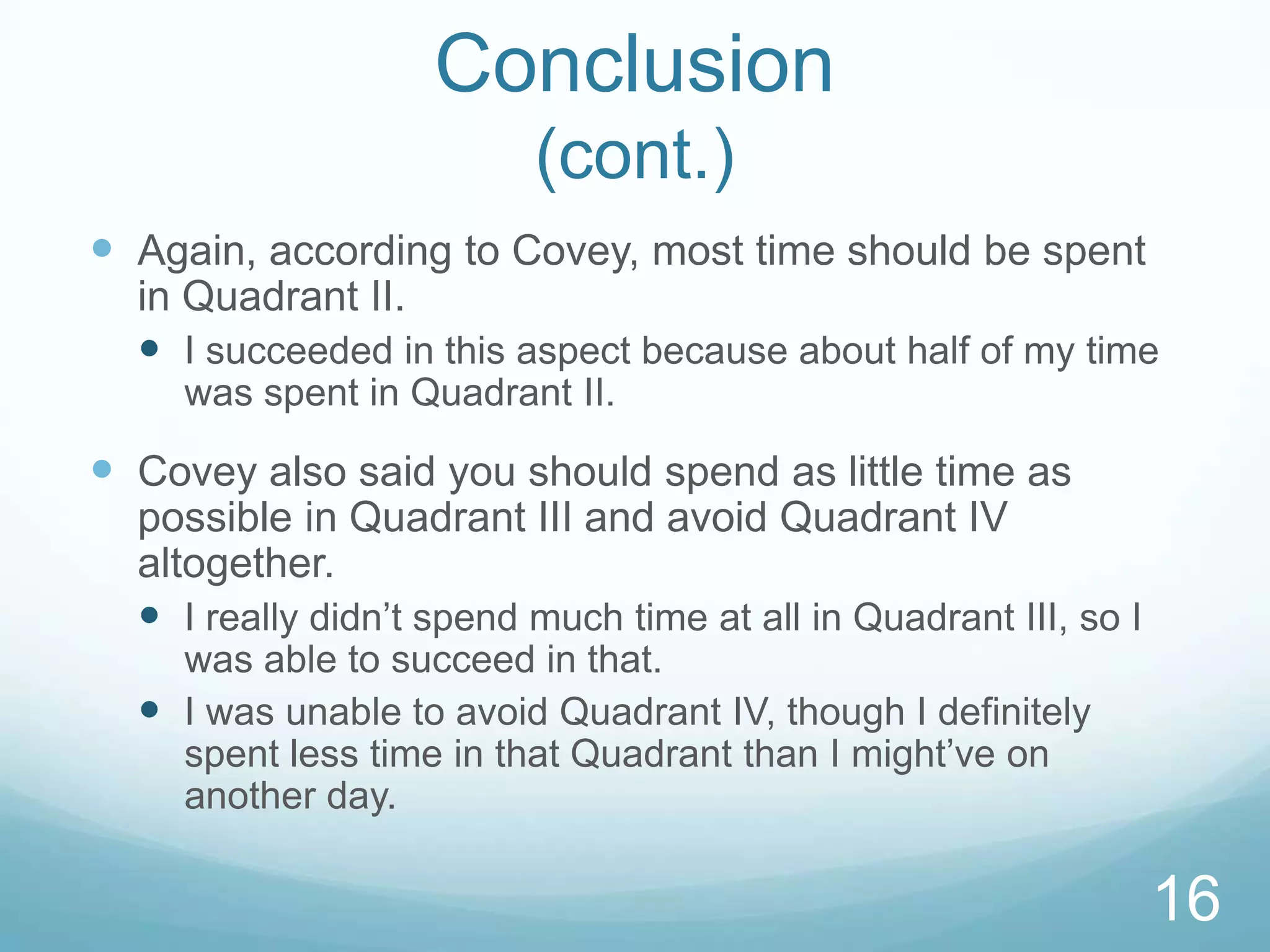 Conclusion
(cont.)
 Again, according to Covey, most time should be spent
in Quadrant II.
 I succeeded in this aspect because about half of my time
was spent in Quadrant II.

 Covey also said you should spend as little time as
possible in Quadrant III and avoid Quadrant IV
altogether.
 I really didn’t spend much time at all in Quadrant III, so I
was able to succeed in that.
 I was unable to avoid Quadrant IV, though I definitely
spent less time in that Quadrant than I might’ve on
another day.

16

 