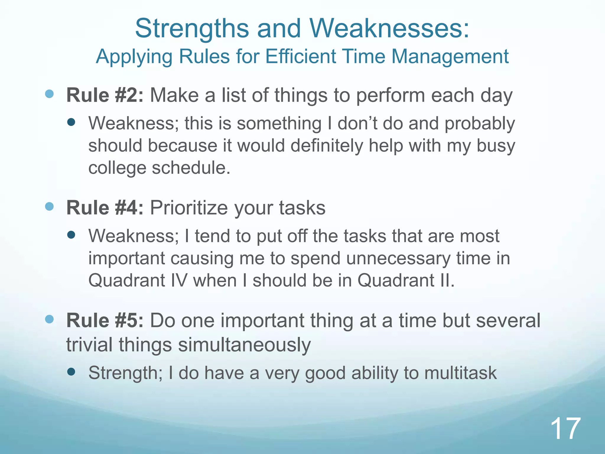Strengths and Weaknesses:
Applying Rules for Efficient Time Management

 Rule #2: Make a list of things to perform each day
 Weakness; this is something I don’t do and probably
should because it would definitely help with my busy
college schedule.

 Rule #4: Prioritize your tasks
 Weakness; I tend to put off the tasks that are most
important causing me to spend unnecessary time in
Quadrant IV when I should be in Quadrant II.

 Rule #5: Do one important thing at a time but several
trivial things simultaneously
 Strength; I do have a very good ability to multitask

17

 