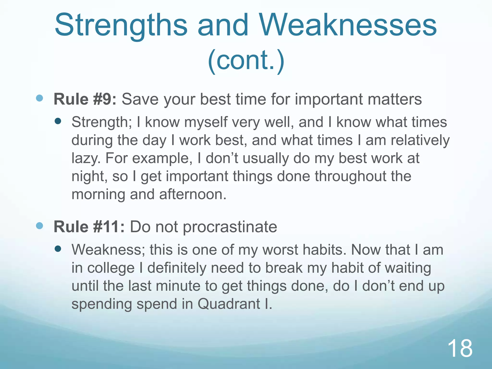 Strengths and Weaknesses
(cont.)
 Rule #9: Save your best time for important matters
 Strength; I know myself very well, and I know what times
during the day I work best, and what times I am relatively
lazy. For example, I don’t usually do my best work at
night, so I get important things done throughout the
morning and afternoon.

 Rule #11: Do not procrastinate
 Weakness; this is one of my worst habits. Now that I am
in college I definitely need to break my habit of waiting
until the last minute to get things done, do I don’t end up
spending spend in Quadrant I.

18

 