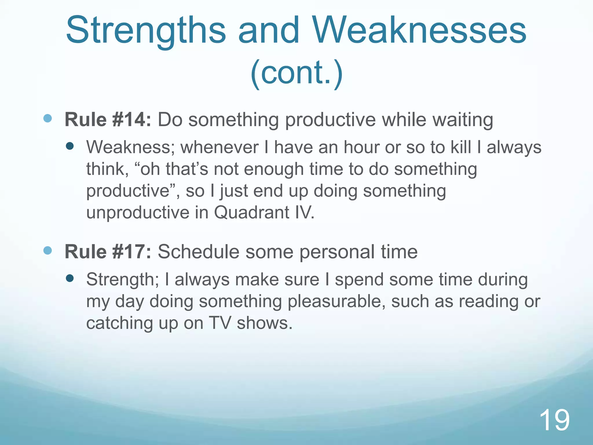 Strengths and Weaknesses
(cont.)
 Rule #14: Do something productive while waiting
 Weakness; whenever I have an hour or so to kill I always
think, “oh that’s not enough time to do something
productive”, so I just end up doing something
unproductive in Quadrant IV.

 Rule #17: Schedule some personal time
 Strength; I always make sure I spend some time during
my day doing something pleasurable, such as reading or
catching up on TV shows.

19

 