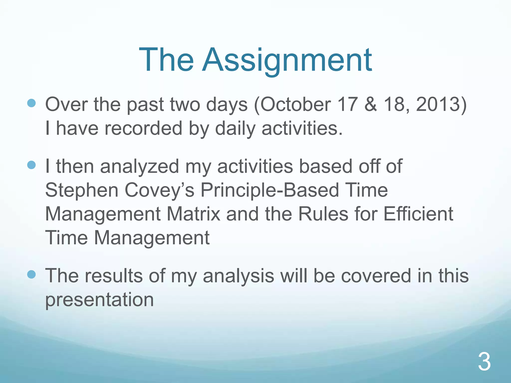 The Assignment
 Over the past two days (October 17 & 18, 2013)
I have recorded by daily activities.

 I then analyzed my activities based off of
Stephen Covey’s Principle-Based Time
Management Matrix and the Rules for Efficient
Time Management

 The results of my analysis will be covered in this
presentation

3

 