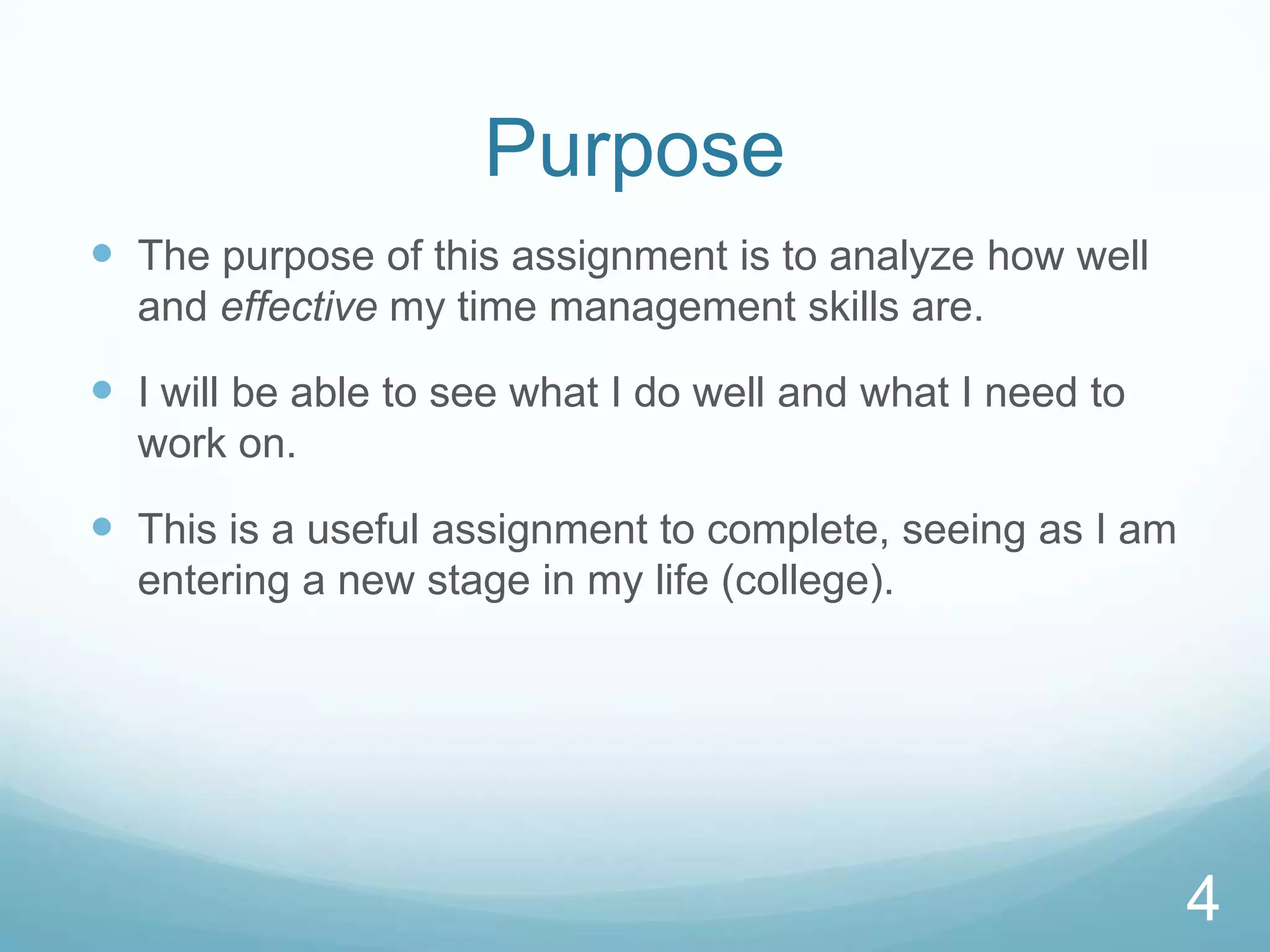 Purpose
 The purpose of this assignment is to analyze how well
and effective my time management skills are.

 I will be able to see what I do well and what I need to
work on.

 This is a useful assignment to complete, seeing as I am
entering a new stage in my life (college).

4

 