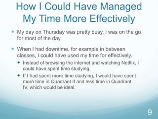 How I Could Have Managed
My Time More Effectively
 My day on Thursday was pretty busy, I was on the go
for most of the day.

 When I had downtime, for example in between
classes, I could have used my time for effectively.
 Instead of browsing the internet and watching Netflix, I
could have spent time studying.
 If I had spent more time studying, I would have spent
more time in Quadrant II and less time in Quadrant
IV, which would be ideal.

9

 