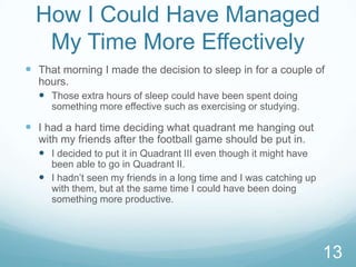 How I Could Have Managed
My Time More Effectively
 That morning I made the decision to sleep in for a couple of
hours.
 Those extra hours of sleep could have been spent doing
something more effective such as exercising or studying.

 I had a hard time deciding what quadrant me hanging out
with my friends after the football game should be put in.
 I decided to put it in Quadrant III even though it might have
been able to go in Quadrant II.
 I hadn’t seen my friends in a long time and I was catching up
with them, but at the same time I could have been doing
something more productive.

13

 