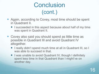Conclusion
(cont.)
 Again, according to Covey, most time should be spent
in Quadrant II.
 I succeeded in this aspect because about half of my time
was spent in Quadrant II.

 Covey also said you should spend as little time as
possible in Quadrant III and avoid Quadrant IV
altogether.
 I really didn’t spend much time at all in Quadrant III, so I
was able to succeed in that.
 I was unable to avoid Quadrant IV, though I definitely
spent less time in that Quadrant than I might’ve on
another day.

16

 