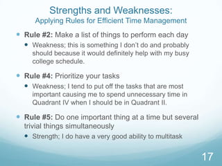 Strengths and Weaknesses:
Applying Rules for Efficient Time Management

 Rule #2: Make a list of things to perform each day
 Weakness; this is something I don’t do and probably
should because it would definitely help with my busy
college schedule.

 Rule #4: Prioritize your tasks
 Weakness; I tend to put off the tasks that are most
important causing me to spend unnecessary time in
Quadrant IV when I should be in Quadrant II.

 Rule #5: Do one important thing at a time but several
trivial things simultaneously
 Strength; I do have a very good ability to multitask

17

 