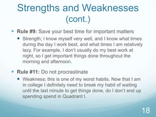 Strengths and Weaknesses
(cont.)
 Rule #9: Save your best time for important matters
 Strength; I know myself very well, and I know what times
during the day I work best, and what times I am relatively
lazy. For example, I don’t usually do my best work at
night, so I get important things done throughout the
morning and afternoon.

 Rule #11: Do not procrastinate
 Weakness; this is one of my worst habits. Now that I am
in college I definitely need to break my habit of waiting
until the last minute to get things done, do I don’t end up
spending spend in Quadrant I.

18

 