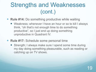 Strengths and Weaknesses
(cont.)
 Rule #14: Do something productive while waiting
 Weakness; whenever I have an hour or so to kill I always
think, “oh that’s not enough time to do something
productive”, so I just end up doing something
unproductive in Quadrant IV.

 Rule #17: Schedule some personal time
 Strength; I always make sure I spend some time during
my day doing something pleasurable, such as reading or
catching up on TV shows.

19

 