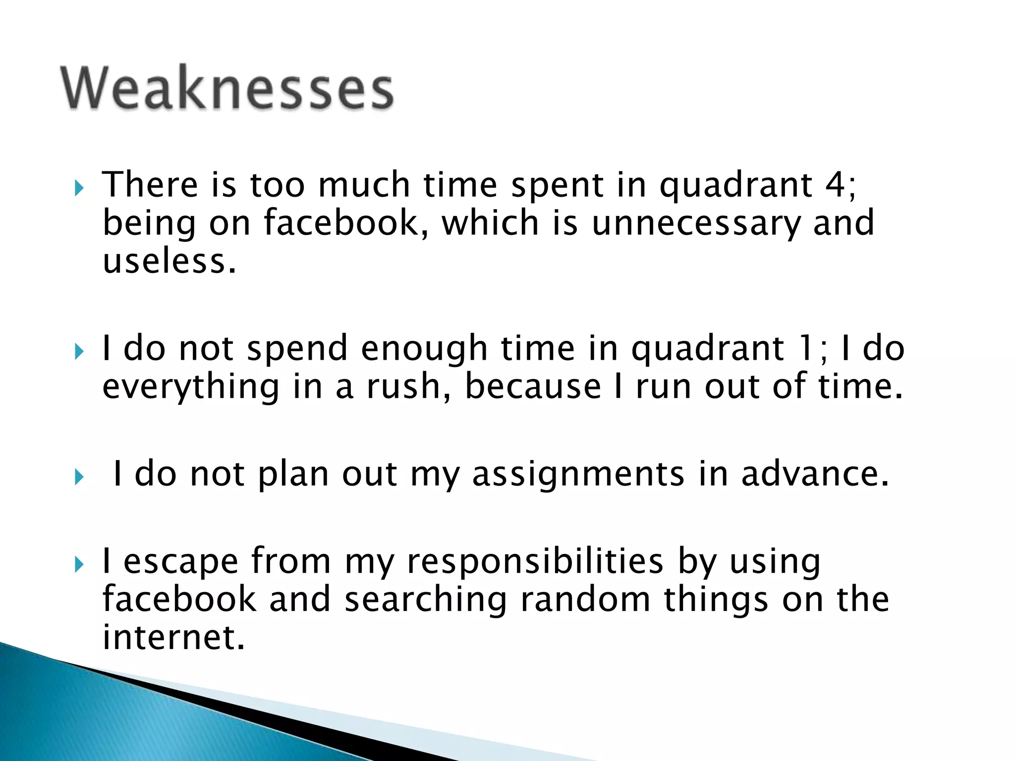 

There is too much time spent in quadrant 4;
being on facebook, which is unnecessary and
useless.



I do not spend enough time in quadrant 1; I do
everything in a rush, because I run out of time.



I do not plan out my assignments in advance.



I escape from my responsibilities by using
facebook and searching random things on the
internet.

 