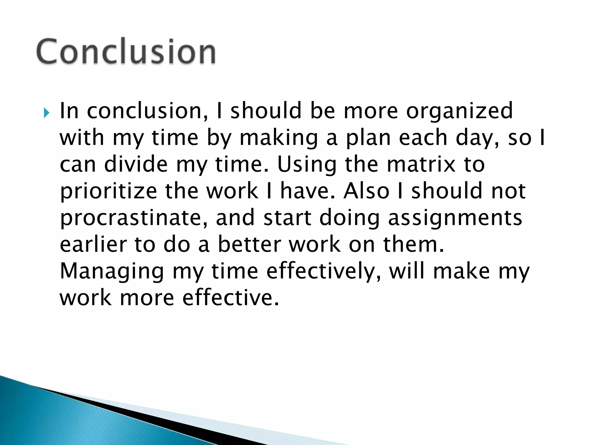 

In conclusion, I should be more organized
with my time by making a plan each day, so I
can divide my time. Using the matrix to
prioritize the work I have. Also I should not
procrastinate, and start doing assignments
earlier to do a better work on them.
Managing my time effectively, will make my
work more effective.

 