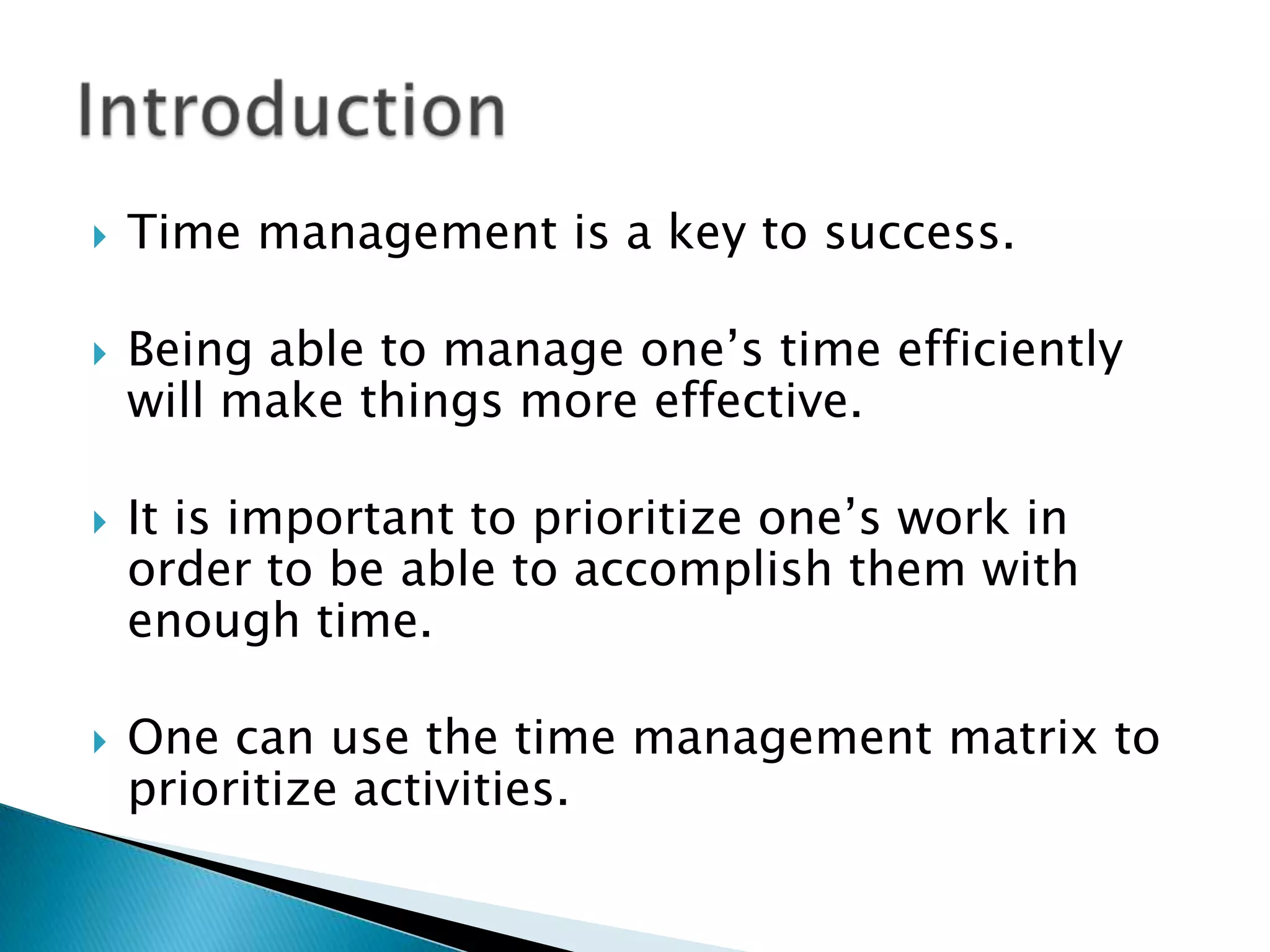 

Time management is a key to success.



Being able to manage one’s time efficiently
will make things more effective.





It is important to prioritize one’s work in
order to be able to accomplish them with
enough time.
One can use the time management matrix to
prioritize activities.

 