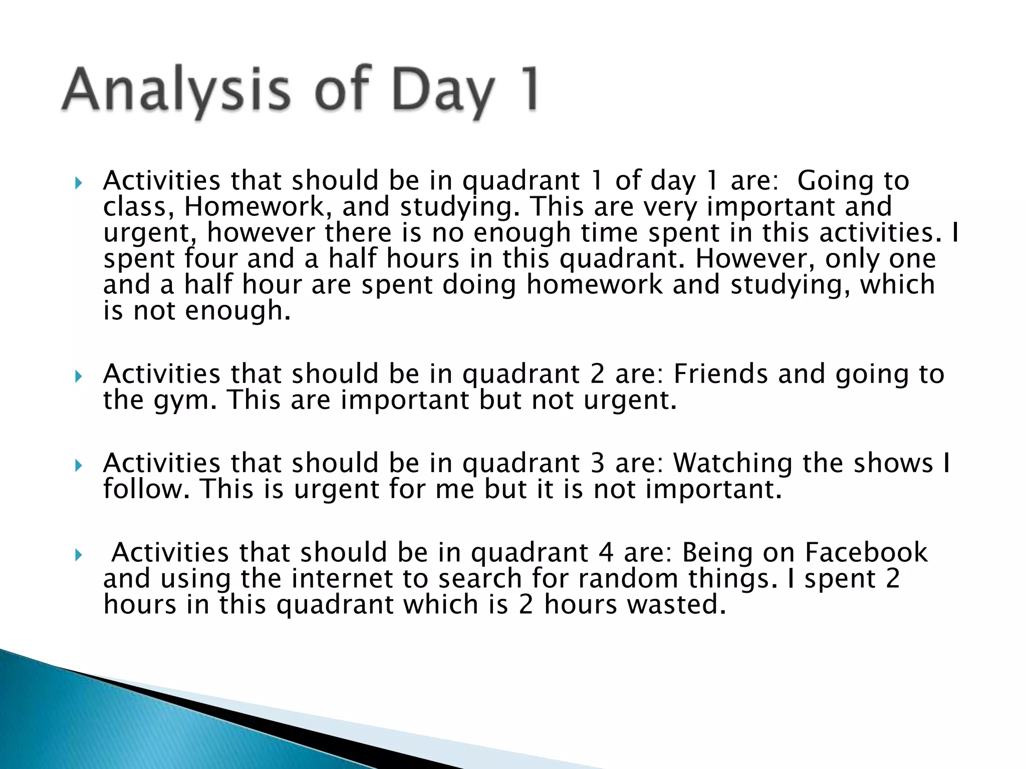 

Activities that should be in quadrant 1 of day 1 are: Going to
class, Homework, and studying. This are very important and
urgent, however there is no enough time spent in this activities. I
spent four and a half hours in this quadrant. However, only one
and a half hour are spent doing homework and studying, which
is not enough.



Activities that should be in quadrant 2 are: Friends and going to
the gym. This are important but not urgent.



Activities that should be in quadrant 3 are: Watching the shows I
follow. This is urgent for me but it is not important.



Activities that should be in quadrant 4 are: Being on Facebook
and using the internet to search for random things. I spent 2
hours in this quadrant which is 2 hours wasted.

 