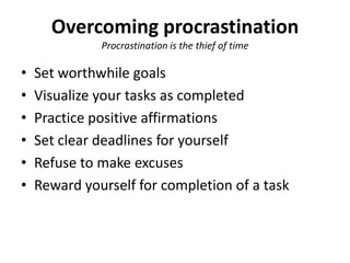 Overcoming procrastinationProcrastination is the thief of timeSet worthwhile goalsVisualize your tasks as completedPractice positive affirmationsSet clear deadlines for yourselfRefuse to make excusesReward yourself for completion of a task