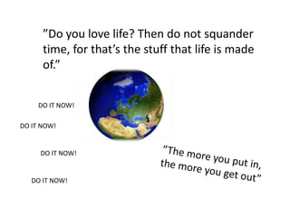 ”Do you love life? Then do not squander time, for that’s the stuff that life is made of.”DO IT NOW!DO IT NOW!DO IT NOW!”The more you put in, the more you get out”DO IT NOW!