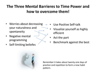 The Three Mental Barrieres to Time Power and how to overcome them!Worries about decreasing your naturalness and spontaneityNegative mental programmingSelf-limiting beliefesUse Positive Self-talkVisualize yourself as highly efficientAct the partBenchmark against the bestRemember it takes about twenty-one days of practice and repetition to form a new habit pattern.