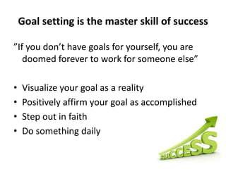 Goal setting is the master skill of success”If you don’t have goals for yourself, you are doomed forever to work for someone else”Visualize your goal as a realityPositively affirm your goal as accomplishedStep out in faithDo something daily