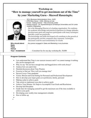 Workshop on
    “How to manage yourself to get maximum out of the Time”
        by your Marketing Guru - Maxwell Ranasinghe.
.
                   B.Sc (Business Administration) Hons. (SJP)
                   CPM (New Haven - USA), Attorney at Law
                   Former. Visiting Scholar - Yale University (USA)
                   Visiting Lecturer - Sri Jayewardenepura & Kelaniya Universities and Sri Lanka
innnnnnnnnnnnnnnnn Institute of Marketing
                         He is the Managing Director of a leading organisation. He combines
.                        his academic knowledge and practical experience to change attitudes,
                         develop team spirit and empower participants with many techniques
                         that they could use practically.
                         The knowledge and skills developed will contribute to the growth of
                         the participants and the companies they represent. Techniques
                         discussed could be used immediately for results
Who should attend       : Any person engaged in Sales and Marketing in any business.
Date                   :
Time                   :
Venue                  :
Your investment              : Consultant fee for one day workshop Rs. 50,000


Program Contents

     •   Lets understand that Time is our scarcest resource and if we cannot manage it nothing
         else can be managed well
     •   Why we say “Do not have enough time and bogged down with work always”
     •   Analyse how you spent time
     •   Detailed discussion about Time Wasters
     •   Exercise to find out “How well you manage time”
     •   Steven Coveys Time quadrants
     •   Vision, Mission and Goal Setting for Personnel and Professional Development
     •   How to develop your major goals as to profession, family, personal
     •   Making a plan to achieve goals
     •   Take action to implement your plan to achieve goals
     •   Achieve Your Dreams: Six Steps to Accomplish Your Goals and Resolutions
     •   Develop Self Discipline
     •   Guide lines for managing yourself to get the maximum out of the time available to
         achieve your goals
     •   Developing your weekly time management schedule
     •   How to follow up
     •
    
 