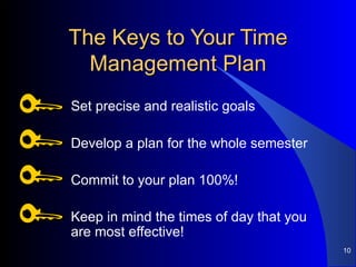 The Keys to Your Time Management Plan Set precise and realistic goals Develop a plan for the whole semester Commit to your plan 100%! Keep in mind the times of day that you are most effective! 