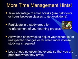 More Time Management Hints! Take advantage of small breaks (use half-hours or hours between classes to get work done) Participate in a study group for  reinforcement of your learning process Allow time each week to adjust your schedule for unexpected changes or for when more intense studying is required Look ahead up upcoming events so that you are prepared when they arrive 