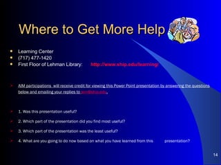 Where to Get More Help Learning Center (717) 477-1420 First Floor of Lehman Library:  http://www.ship.edu/learning/ AIM participations  will receive credit for viewing this Power Point presentation by answering the questions below and emailing your replies to  [email_address] . 1. Was this presentation useful? 2. Which part of the presentation did you find most useful? 3. Which part of the presentation was the least useful? 4. What are you going to do now based on what you have learned from this  presentation? 