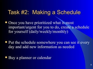 Task #2:  Making a Schedule Once you have prioritized what is most important/urgent for you to do, create a schedule for yourself (daily/weekly/monthly) Put the schedule somewhere you can see it every day and add new information as needed Buy a planner or calendar 