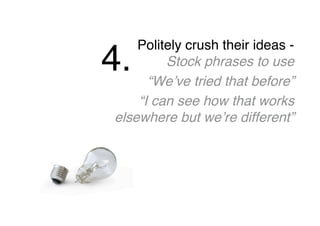 Politely crush their ideas -
Stock phrases to use
“We’ve tried that before”
“I can see how that works
elsewhere but we’re different”
4.
 