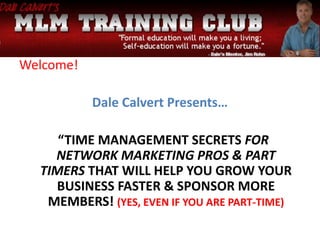 Welcome!
Dale Calvert Presents…
“TIME MANAGEMENT SECRETS FOR
NETWORK MARKETING PROS & PART
TIMERS THAT WILL HELP YOU GROW YOUR
BUSINESS FASTER & SPONSOR MORE
MEMBERS! (YES, EVEN IF YOU ARE PART-TIME)
 