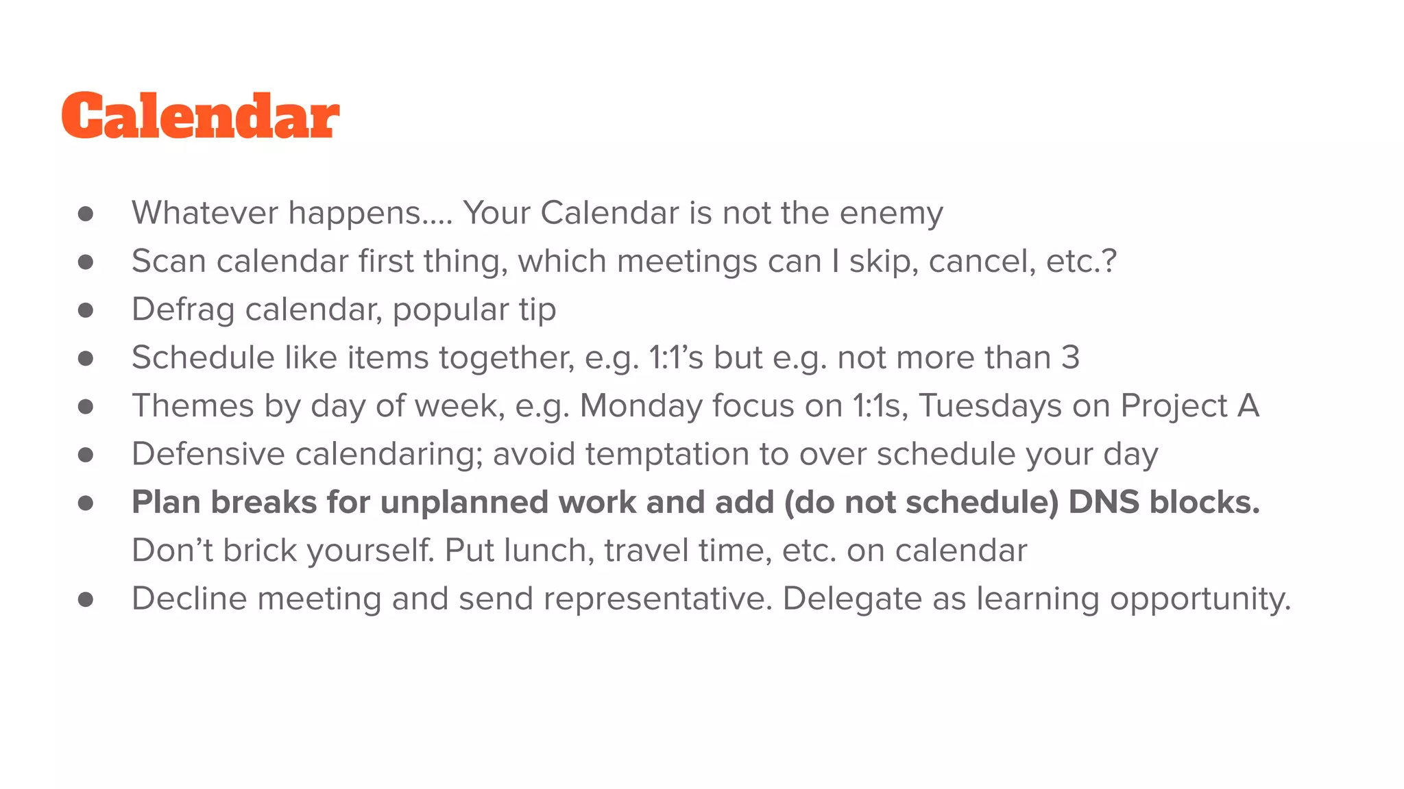 Calendar
● Whatever happens…. Your Calendar is not the enemy
● Scan calendar ﬁrst thing, which meetings can I skip, cancel, etc.?
● Defrag calendar, popular tip
● Schedule like items together, e.g. 1:1’s but e.g. not more than 3
● Themes by day of week, e.g. Monday focus on 1:1s, Tuesdays on Project A
● Defensive calendaring; avoid temptation to over schedule your day
● Plan breaks for unplanned work and add (do not schedule) DNS blocks.
Don’t brick yourself. Put lunch, travel time, etc. on calendar
● Decline meeting and send representative. Delegate as learning opportunity.
 