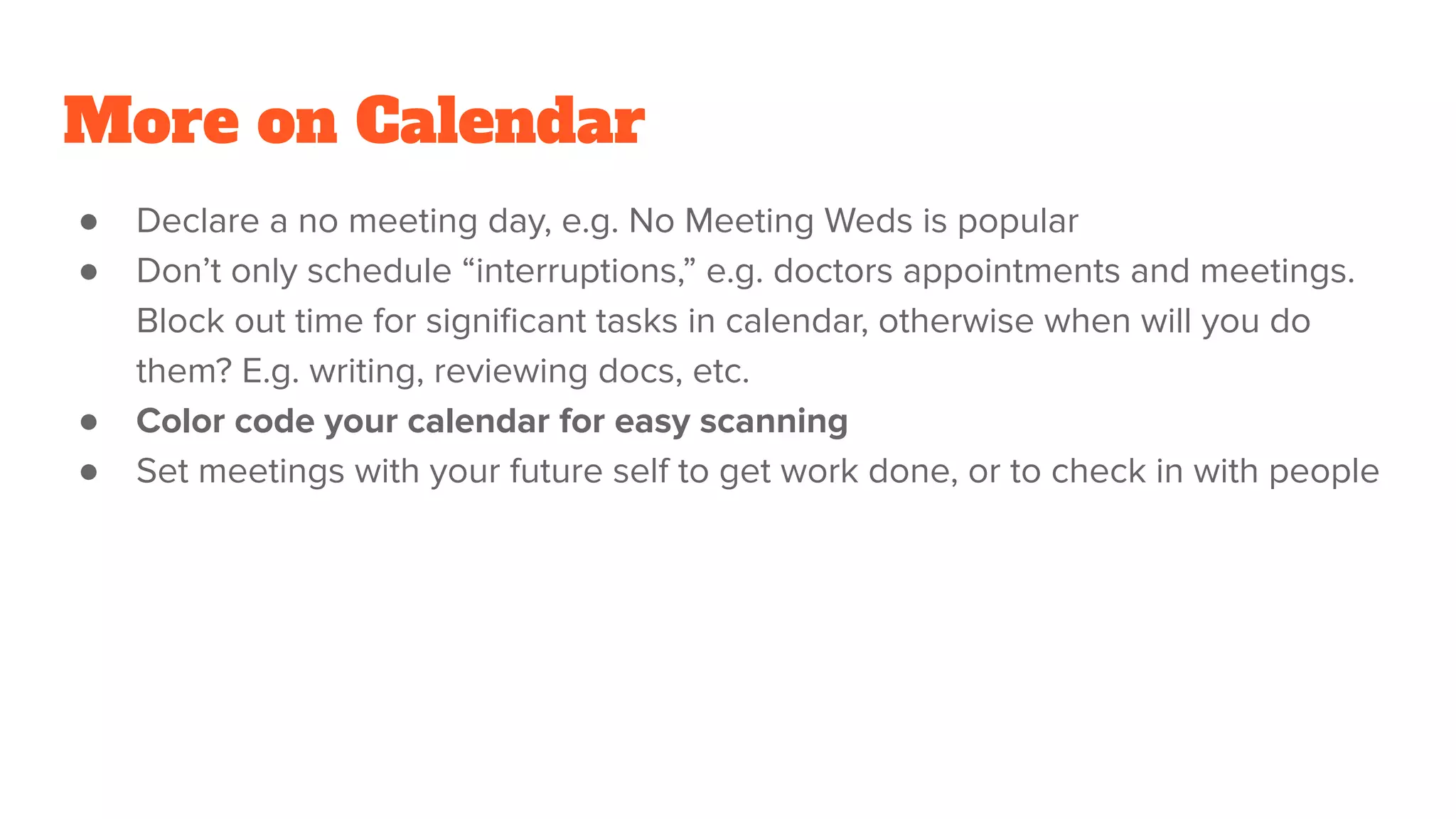 More on Calendar
● Declare a no meeting day, e.g. No Meeting Weds is popular
● Don’t only schedule “interruptions,” e.g. doctors appointments and meetings.
Block out time for signiﬁcant tasks in calendar, otherwise when will you do
them? E.g. writing, reviewing docs, etc.
● Color code your calendar for easy scanning
● Set meetings with your future self to get work done, or to check in with people
 