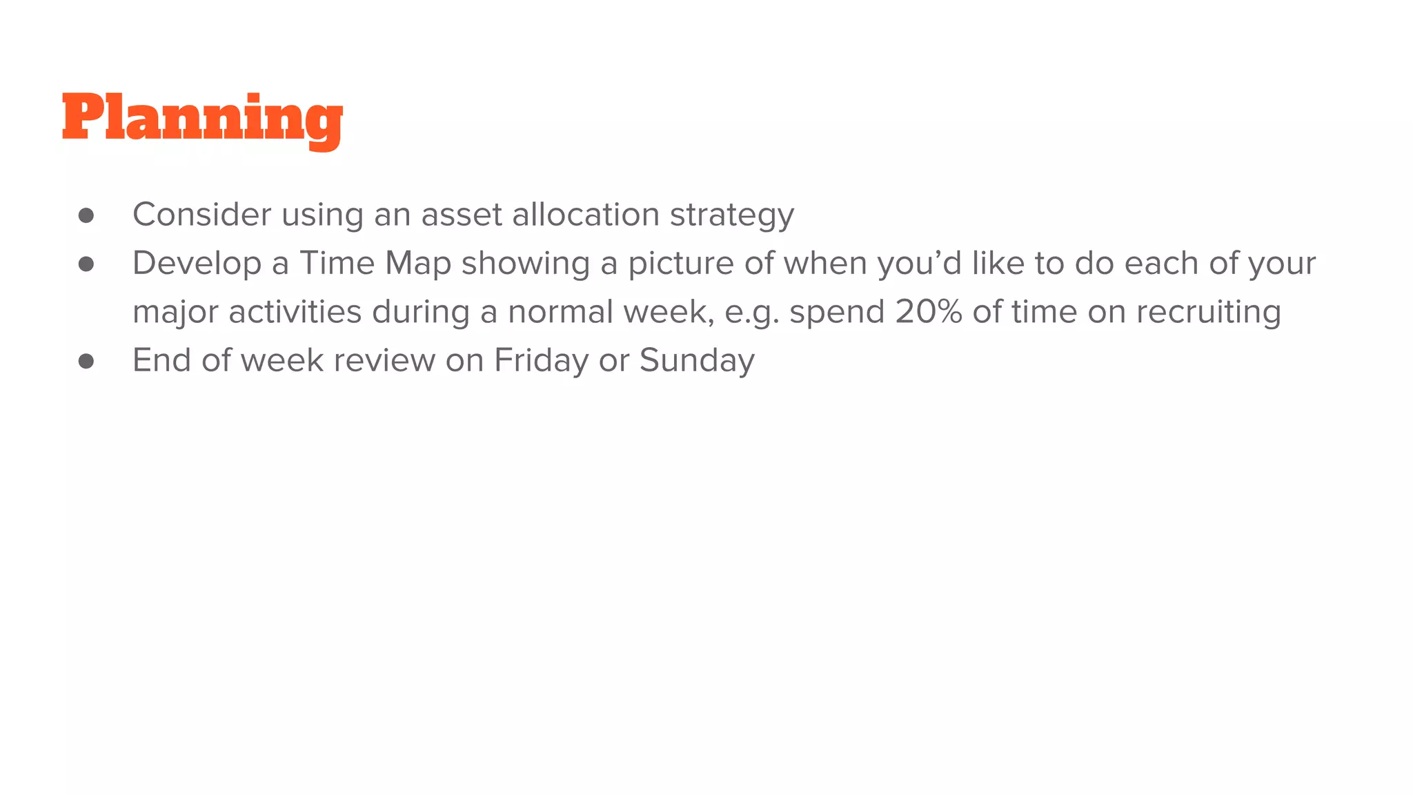 Planning
● Consider using an asset allocation strategy
● Develop a Time Map showing a picture of when you’d like to do each of your
major activities during a normal week, e.g. spend 20% of time on recruiting
● End of week review on Friday or Sunday
 