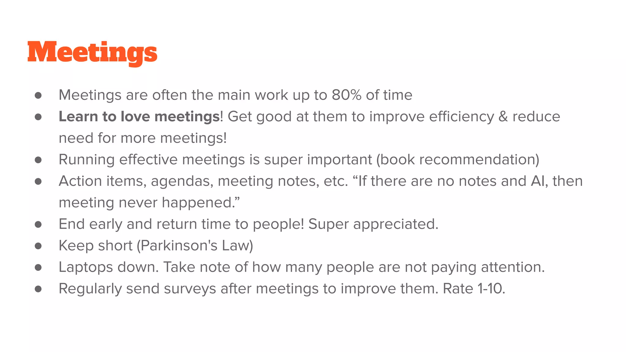 Meetings
● Meetings are often the main work up to 80% of time
● Learn to love meetings! Get good at them to improve eﬃciency & reduce
need for more meetings!
● Running eﬀective meetings is super important (book recommendation)
● Action items, agendas, meeting notes, etc. “If there are no notes and AI, then
meeting never happened.”
● End early and return time to people! Super appreciated.
● Keep short (Parkinson's Law)
● Laptops down. Take note of how many people are not paying attention.
● Regularly send surveys after meetings to improve them. Rate 1-10.
 