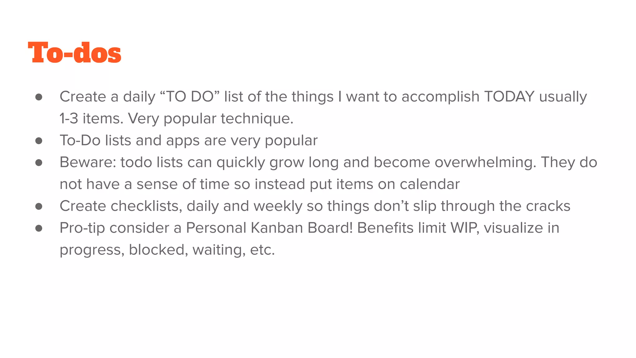 To-dos
● Create a daily “TO DO” list of the things I want to accomplish TODAY usually
1-3 items. Very popular technique.
● To-Do lists and apps are very popular
● Beware: todo lists can quickly grow long and become overwhelming. They do
not have a sense of time so instead put items on calendar
● Create checklists, daily and weekly so things don’t slip through the cracks
● Pro-tip consider a Personal Kanban Board! Beneﬁts limit WIP, visualize in
progress, blocked, waiting, etc.
 