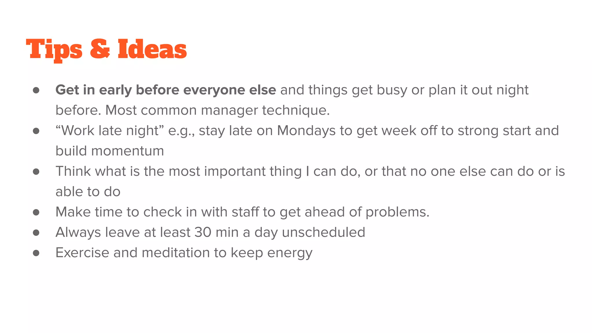 Tips & Ideas
● Get in early before everyone else and things get busy or plan it out night
before. Most common manager technique.
● “Work late night” e.g., stay late on Mondays to get week oﬀ to strong start and
build momentum
● Think what is the most important thing I can do, or that no one else can do or is
able to do
● Make time to check in with staﬀ to get ahead of problems.
● Always leave at least 30 min a day unscheduled
● Exercise and meditation to keep energy
 