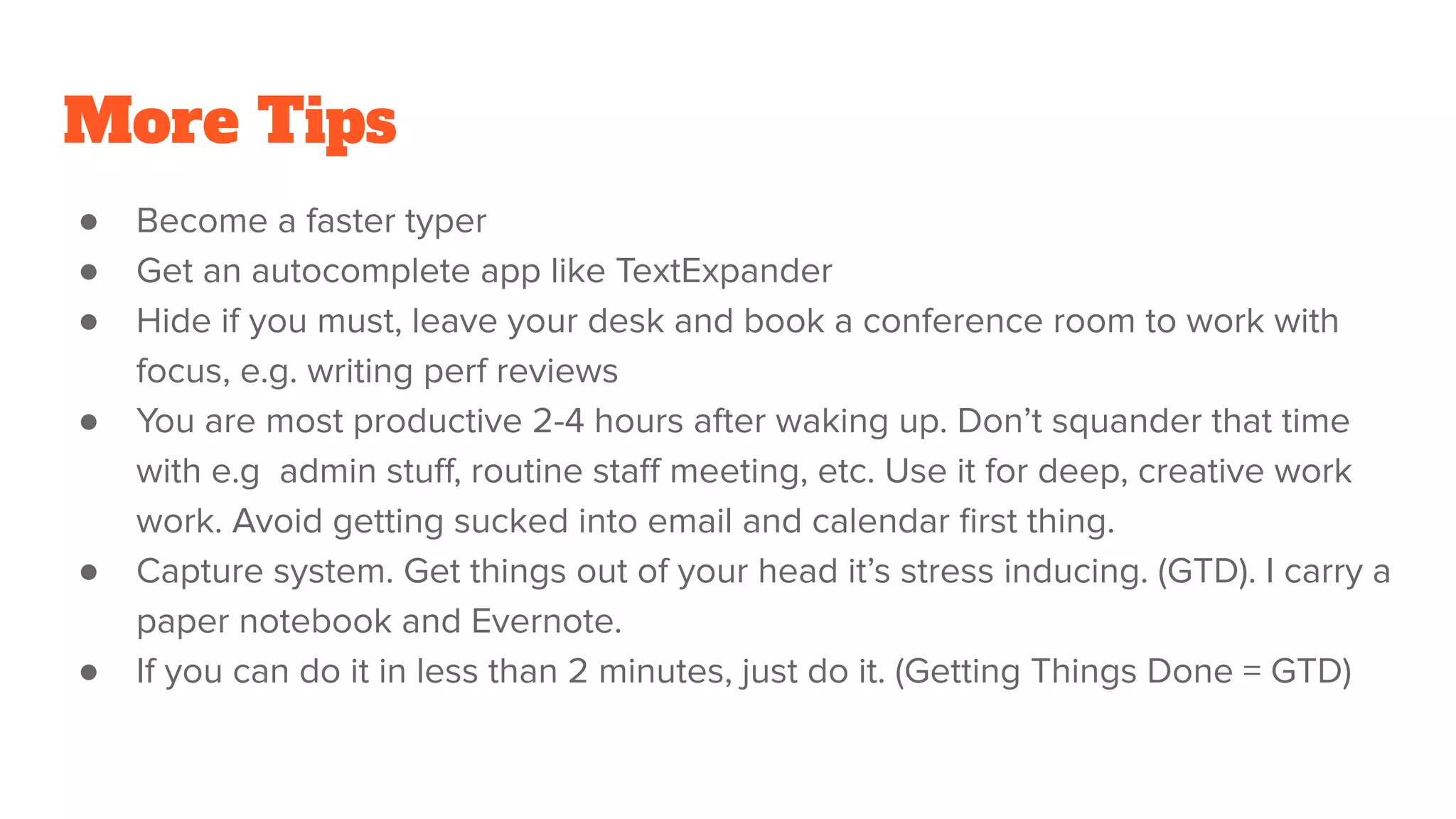 More Tips
● Become a faster typer
● Get an autocomplete app like TextExpander
● Hide if you must, leave your desk and book a conference room to work with
focus, e.g. writing perf reviews
● You are most productive 2-4 hours after waking up. Don’t squander that time
with e.g admin stuﬀ, routine staﬀ meeting, etc. Use it for deep, creative work
work. Avoid getting sucked into email and calendar ﬁrst thing.
● Capture system. Get things out of your head it’s stress inducing. (GTD). I carry a
paper notebook and Evernote.
● If you can do it in less than 2 minutes, just do it. (Getting Things Done = GTD)
 