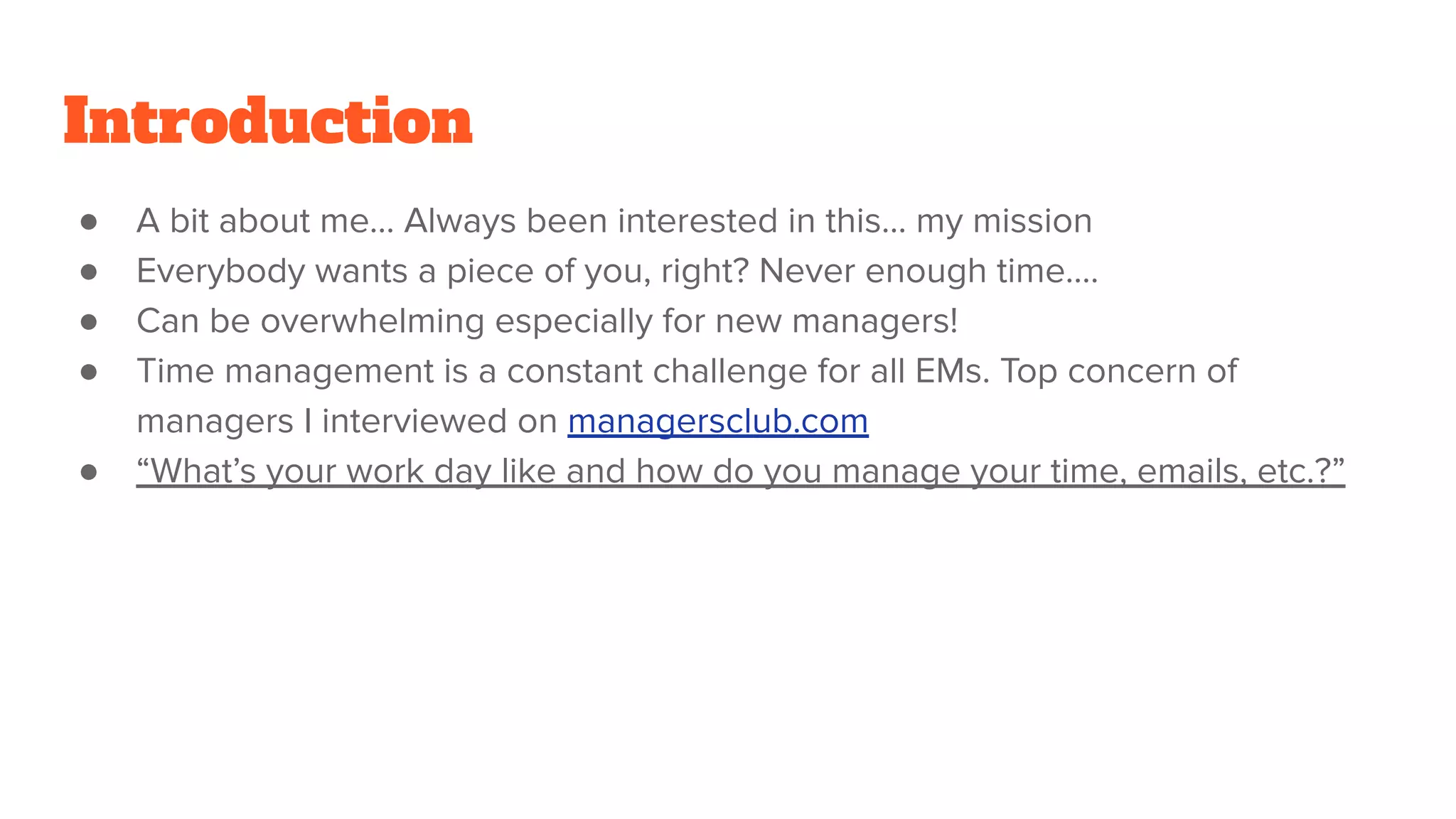 Introduction
● A bit about me… Always been interested in this… my mission
● Everybody wants a piece of you, right? Never enough time….
● Can be overwhelming especially for new managers!
● Time management is a constant challenge for all EMs. Top concern of
managers I interviewed on managersclub.com
● “What’s your work day like and how do you manage your time, emails, etc.?”
 