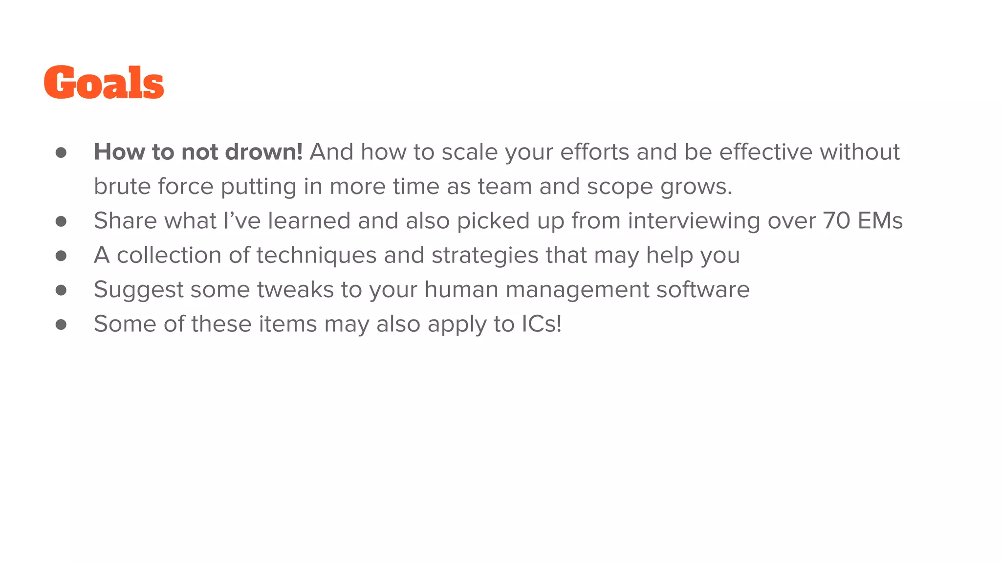 Goals
● How to not drown! And how to scale your eﬀorts and be eﬀective without
brute force putting in more time as team and scope grows.
● Share what I’ve learned and also picked up from interviewing over 70 EMs
● A collection of techniques and strategies that may help you
● Suggest some tweaks to your human management software
● Some of these items may also apply to ICs!
 