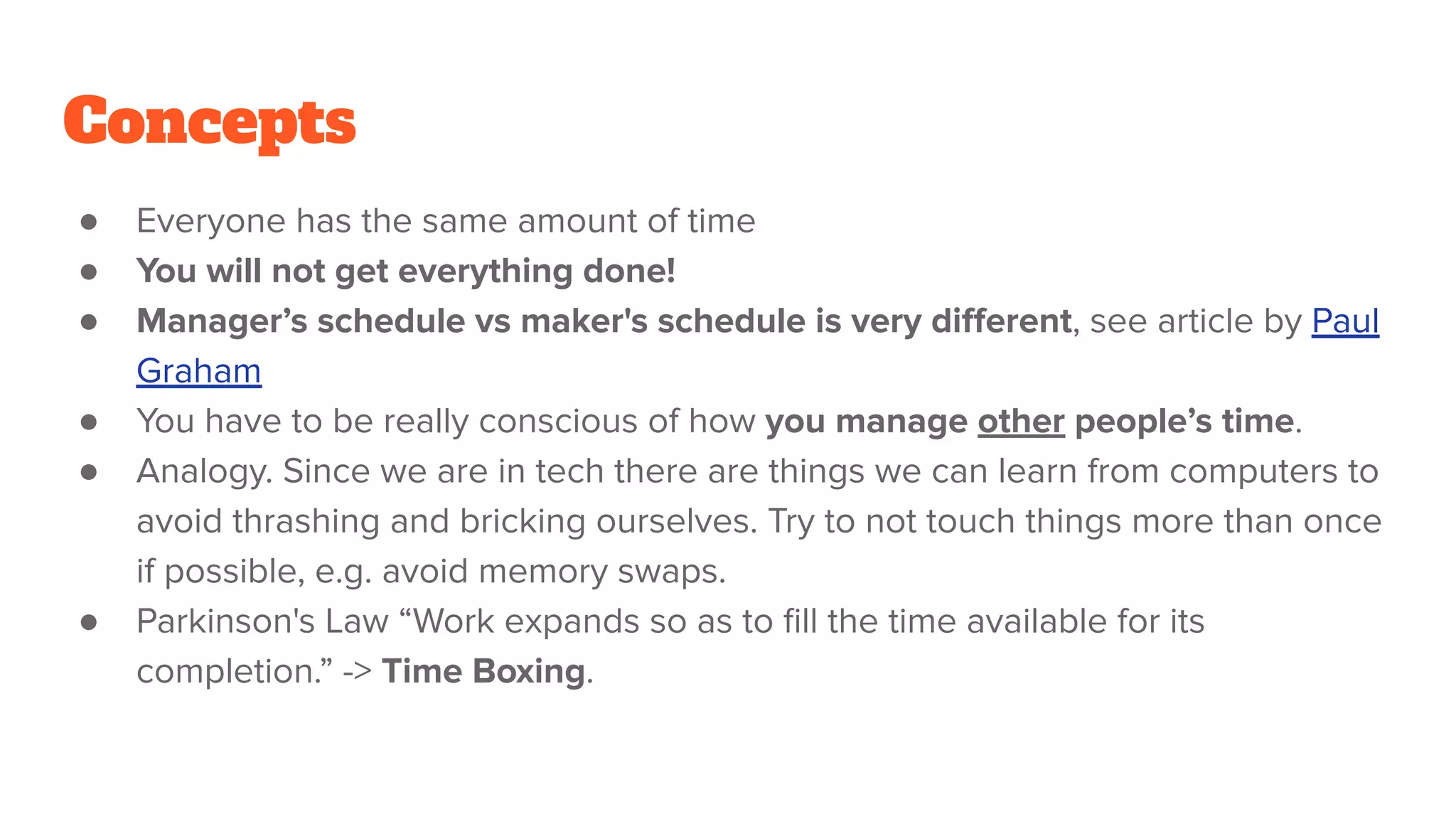 Concepts
● Everyone has the same amount of time
● You will not get everything done!
● Manager’s schedule vs maker's schedule is very diﬀerent, see article by Paul
Graham
● You have to be really conscious of how you manage other people’s time.
● Analogy. Since we are in tech there are things we can learn from computers to
avoid thrashing and bricking ourselves. Try to not touch things more than once
if possible, e.g. avoid memory swaps.
● Parkinson's Law “Work expands so as to ﬁll the time available for its
completion.” -> Time Boxing.
 