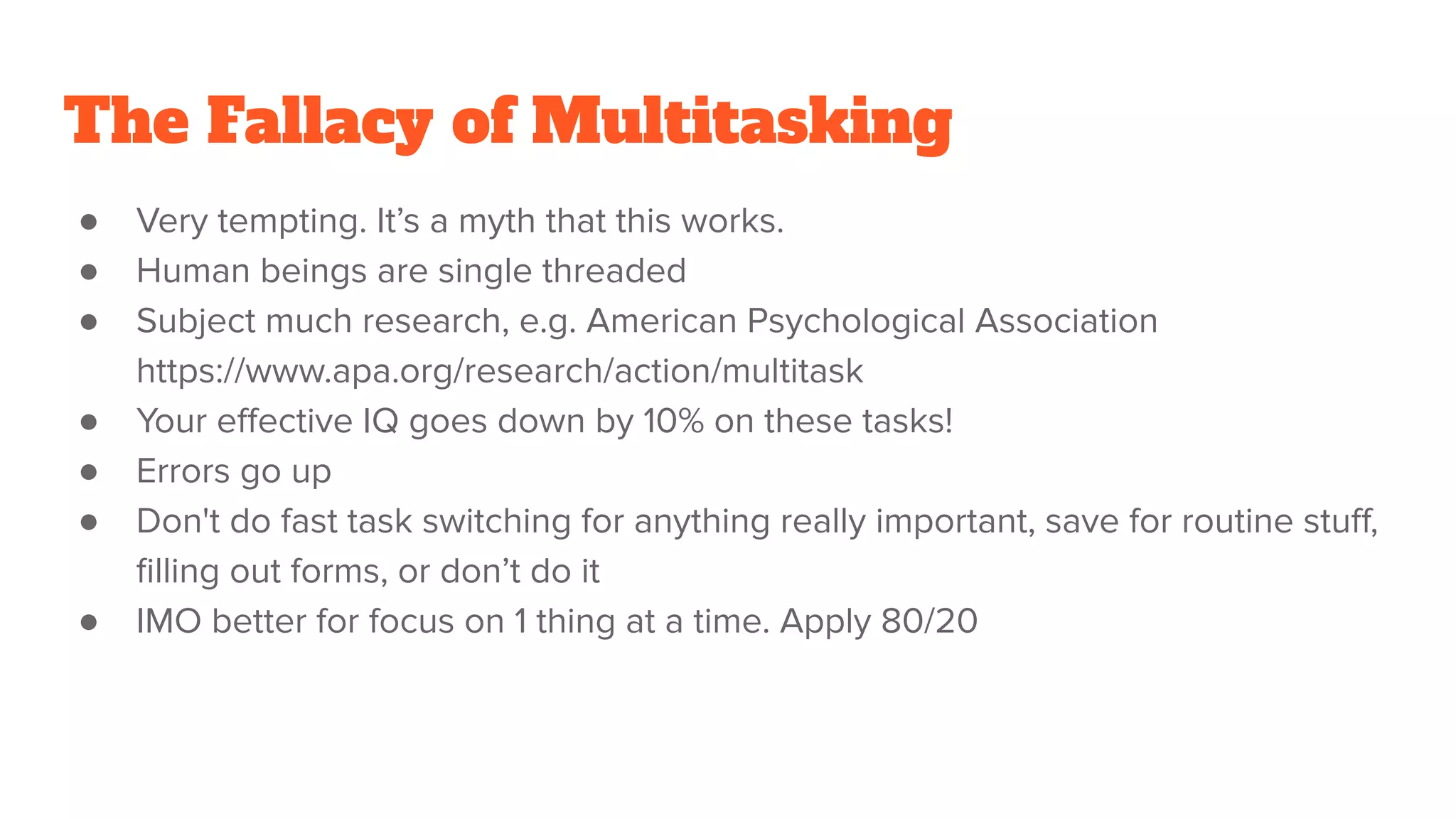 The Fallacy of Multitasking
● Very tempting. It’s a myth that this works.
● Human beings are single threaded
● Subject much research, e.g. American Psychological Association
https://www.apa.org/research/action/multitask
● Your eﬀective IQ goes down by 10% on these tasks!
● Errors go up
● Don't do fast task switching for anything really important, save for routine stuﬀ,
ﬁlling out forms, or don’t do it
● IMO better for focus on 1 thing at a time. Apply 80/20
 
