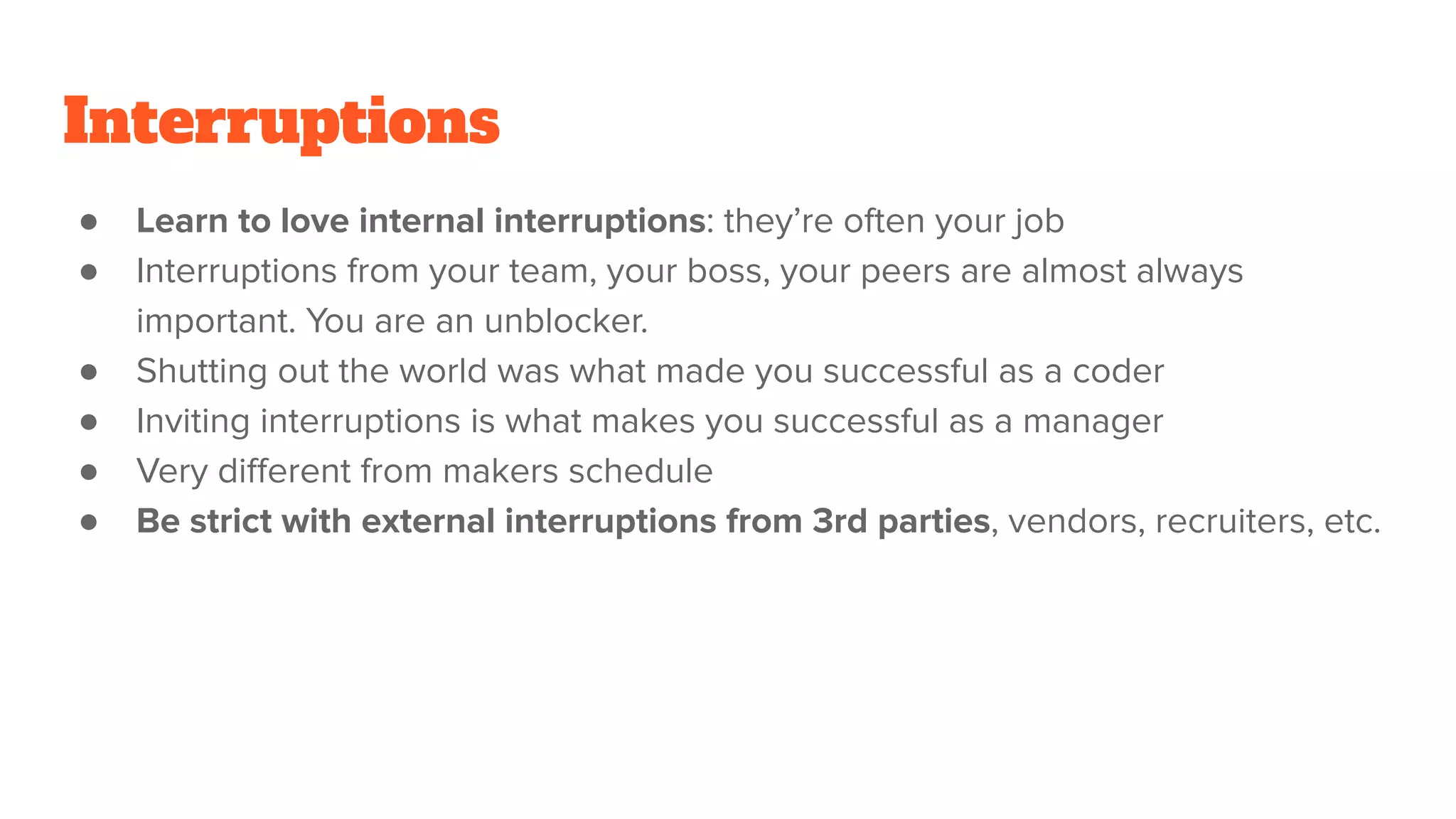 Interruptions
● Learn to love internal interruptions: they’re often your job
● Interruptions from your team, your boss, your peers are almost always
important. You are an unblocker.
● Shutting out the world was what made you successful as a coder
● Inviting interruptions is what makes you successful as a manager
● Very diﬀerent from makers schedule
● Be strict with external interruptions from 3rd parties, vendors, recruiters, etc.
 