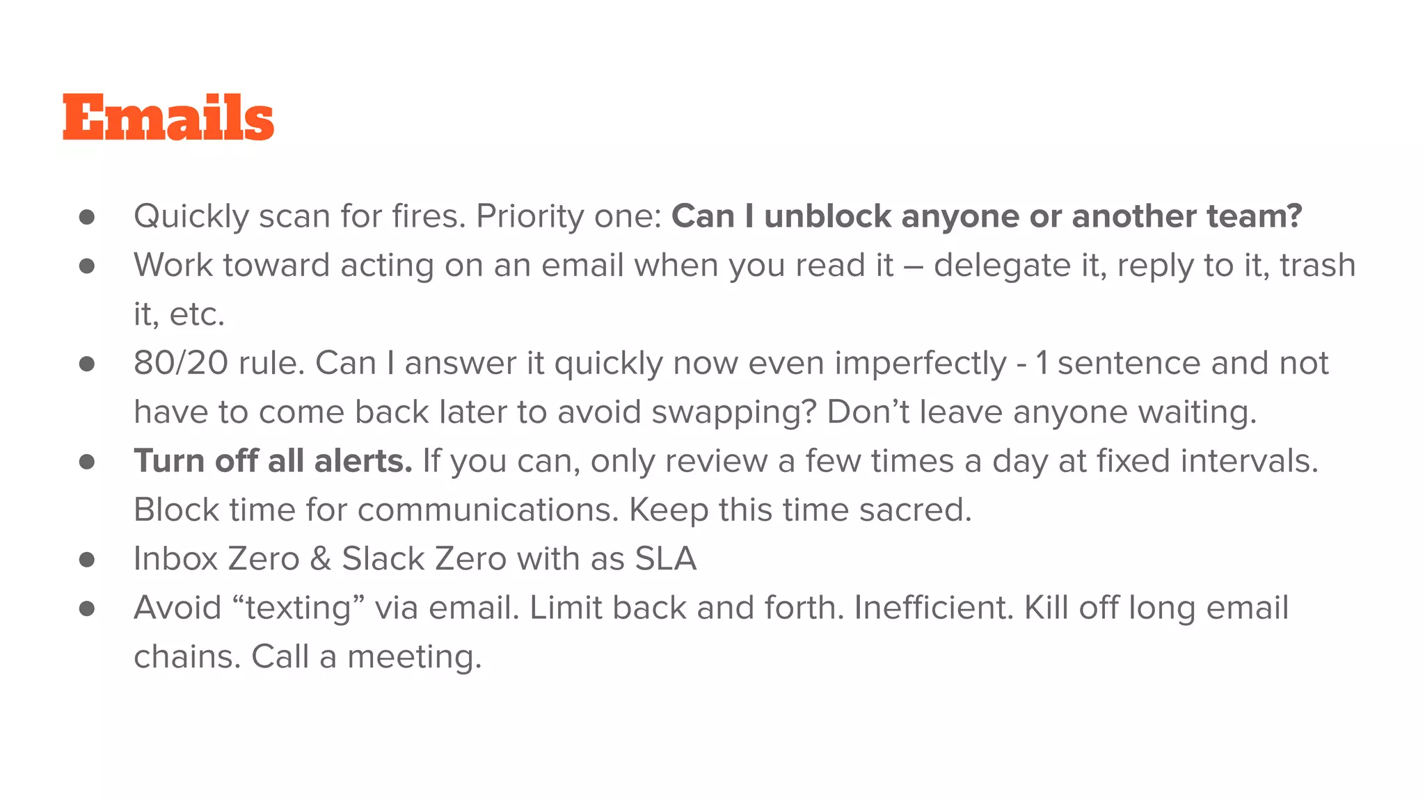 Emails
● Quickly scan for ﬁres. Priority one: Can I unblock anyone or another team?
● Work toward acting on an email when you read it – delegate it, reply to it, trash
it, etc.
● 80/20 rule. Can I answer it quickly now even imperfectly - 1 sentence and not
have to come back later to avoid swapping? Don’t leave anyone waiting.
● Turn oﬀ all alerts. If you can, only review a few times a day at ﬁxed intervals.
Block time for communications. Keep this time sacred.
● Inbox Zero & Slack Zero with as SLA
● Avoid “texting” via email. Limit back and forth. Ineﬃcient. Kill oﬀ long email
chains. Call a meeting.
 