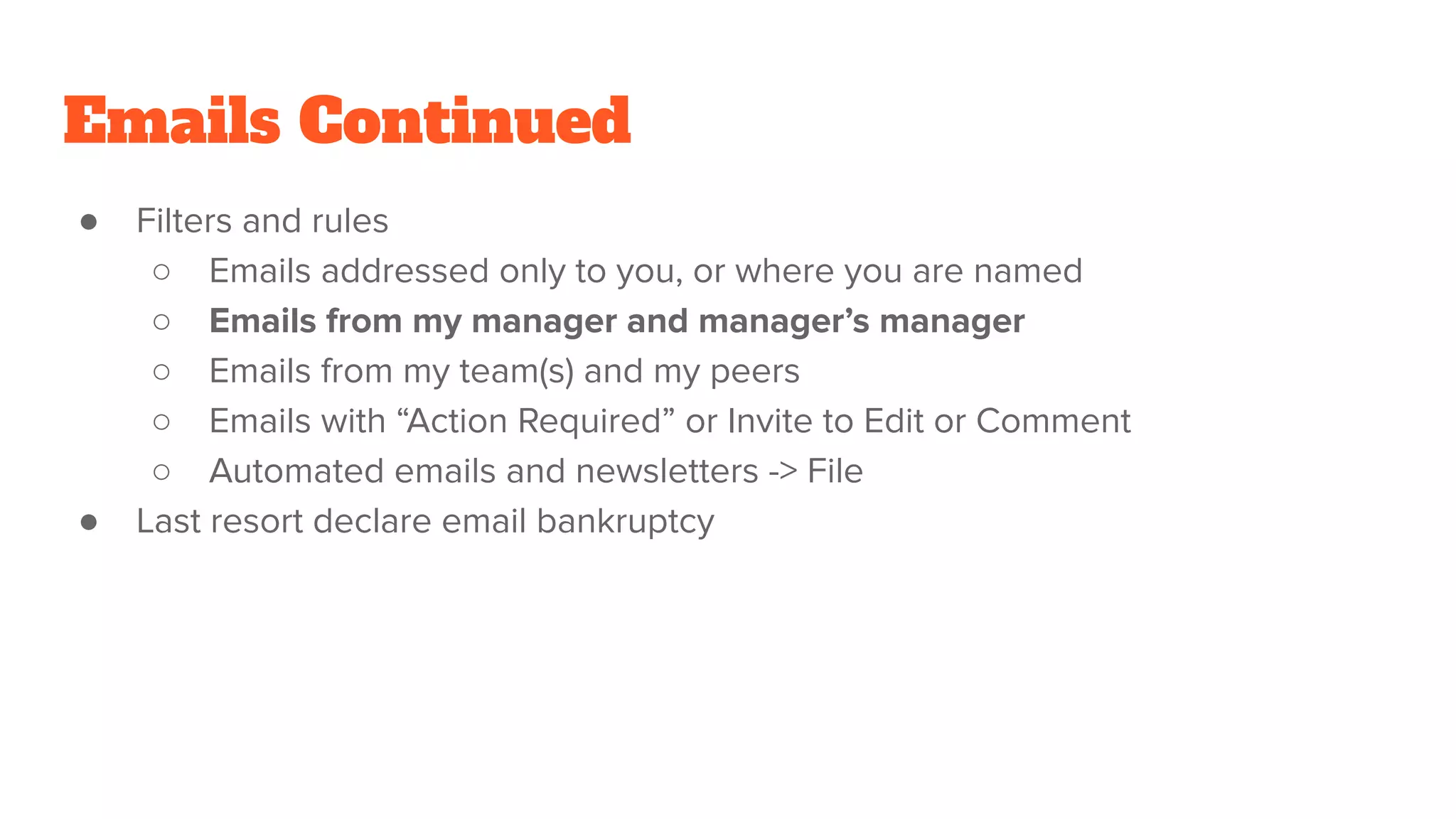 Emails Continued
● Filters and rules
○ Emails addressed only to you, or where you are named
○ Emails from my manager and manager’s manager
○ Emails from my team(s) and my peers
○ Emails with “Action Required” or Invite to Edit or Comment
○ Automated emails and newsletters -> File
● Last resort declare email bankruptcy
 