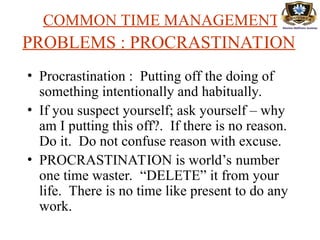 COMMON TIME MANAGEMENT
PROBLEMS : PROCRASTINATION
• Procrastination : Putting off the doing of
something intentionally and habitually.
• If you suspect yourself; ask yourself – why
am I putting this off?. If there is no reason.
Do it. Do not confuse reason with excuse.
• PROCRASTINATION is world’s number
one time waster. “DELETE” it from your
life. There is no time like present to do any
work.
 
