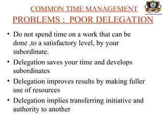 COMMON TIME MANAGEMENT
PROBLEMS : POOR DELEGATION
• Do not spend time on a work that can be
done ,to a satisfactory level, by your
subordinate.
• Delegation saves your time and develops
subordinates
• Delegation improves results by making fuller
use of resources
• Delegation implies transferring initiative and
authority to another
 